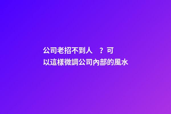 公司老招不到人？可以這樣微調公司內部的風水